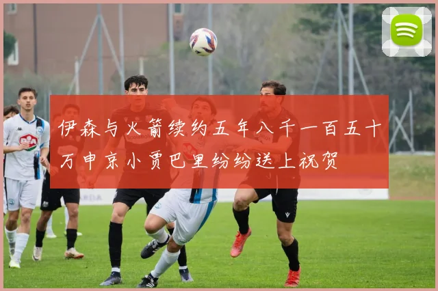 伊森与火箭续约五年八千一百五十万申京小贾巴里纷纷送上祝贺