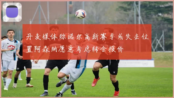 丹麦媒体称诺尔高新赛季或失去位置阿森纳愿意考虑转会报价