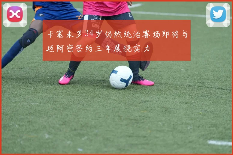 卡塞米罗34岁仍然统治赛场即将与迈阿密签约三年展现实力