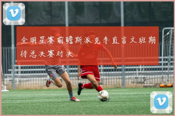 全明星赛前瞻斯派克李直言文班期待总决赛对决