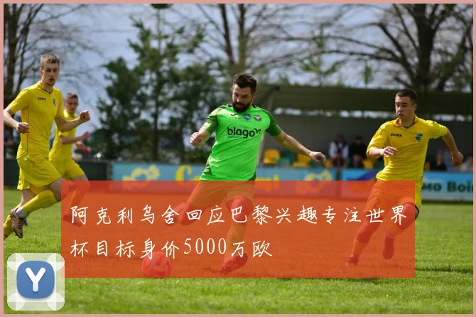 阿克利乌舍回应巴黎兴趣专注世界杯目标身价5000万欧
