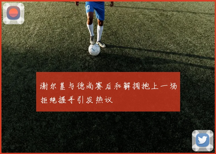 谢尔基与德尚赛后和解拥抱上一场拒绝握手引发热议