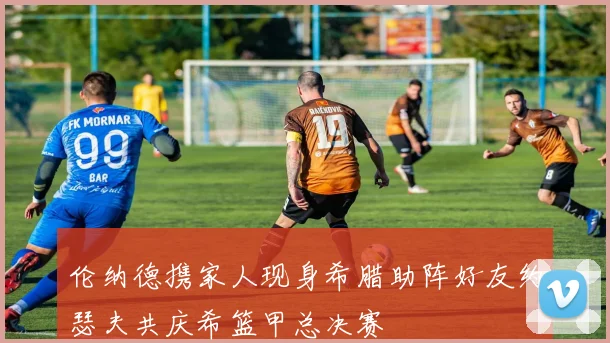 伦纳德携家人现身希腊助阵好友约瑟夫共庆希篮甲总决赛