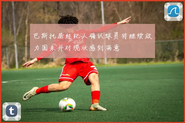 巴斯托尼经纪人确认球员将继续效力国米并对现状感到满意