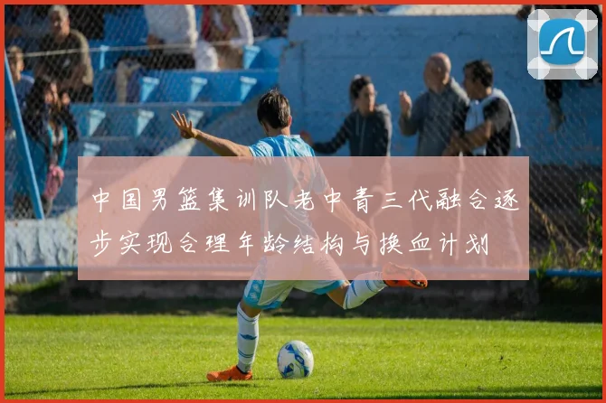 中国男篮集训队老中青三代融合逐步实现合理年龄结构与换血计划