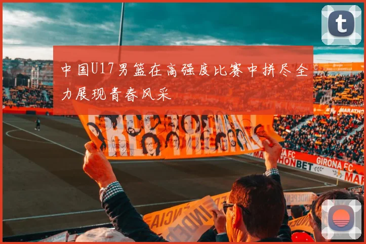 中国U17男篮在高强度比赛中拼尽全力展现青春风采