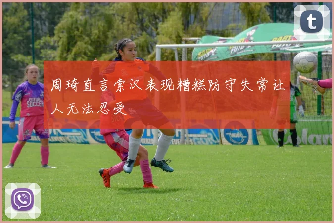 周琦直言索汉表现糟糕防守失常让人无法忍受