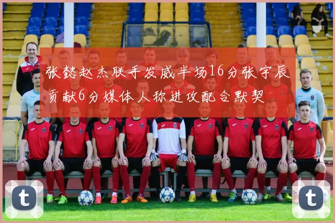 张懿赵杰联手发威半场16分张宇辰贡献6分媒体人称进攻配合默契