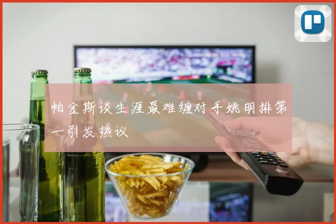 帕金斯谈生涯最难缠对手姚明排第一引发热议
