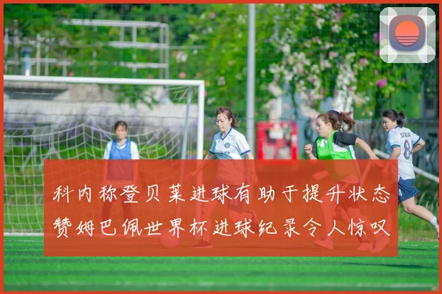 科内称登贝莱进球有助于提升状态赞姆巴佩世界杯进球纪录令人惊叹